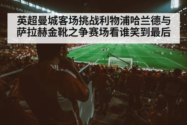 英超曼城客场挑战利物浦哈兰德与萨拉赫金靴之争赛场看谁笑到最后