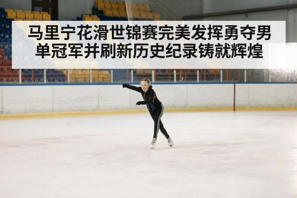 马里宁花滑世锦赛完美发挥勇夺男单冠军并刷新历史纪录铸就辉煌